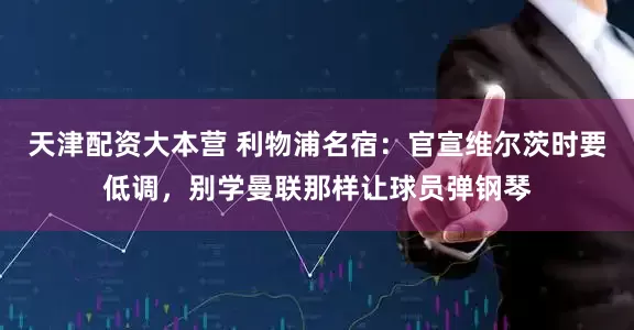 天津配资大本营 利物浦名宿：官宣维尔茨时要低调，别学曼联那样让球员弹钢琴