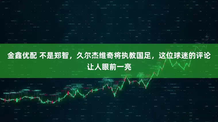 金鑫优配 不是郑智，久尔杰维奇将执教国足，这位球迷的评论让人眼前一亮