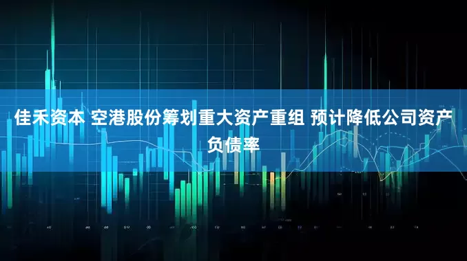 佳禾资本 空港股份筹划重大资产重组 预计降低公司资产负债率