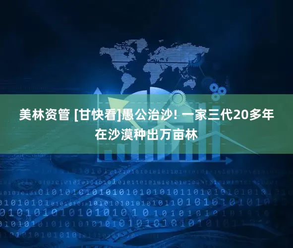 美林资管 [甘快看]愚公治沙! 一家三代20多年在沙漠种出万亩林