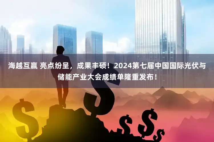 海越互赢 亮点纷呈，成果丰硕！2024第七届中国国际光伏与储能产业大会成绩单隆重发布！
