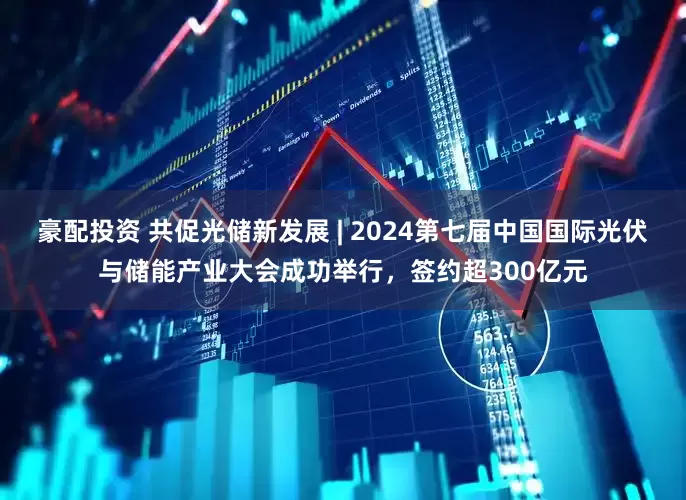 豪配投资 共促光储新发展 | 2024第七届中国国际光伏与储能产业大会成功举行，签约超300亿元