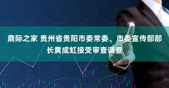 鼎际之家 贵州省贵阳市委常委、市委宣传部部长黄成虹接受审查调查