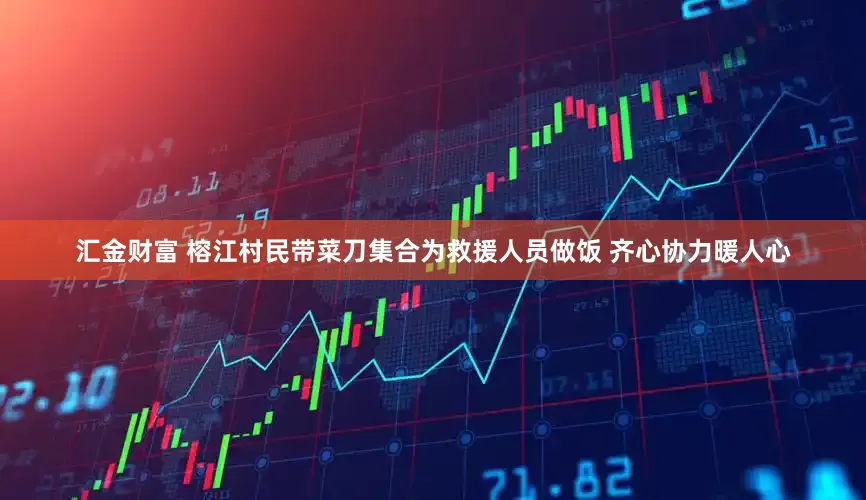汇金财富 榕江村民带菜刀集合为救援人员做饭 齐心协力暖人心