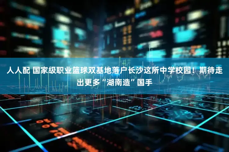 人人配 国家级职业篮球双基地落户长沙这所中学校园！期待走出更多“湖南造”国手