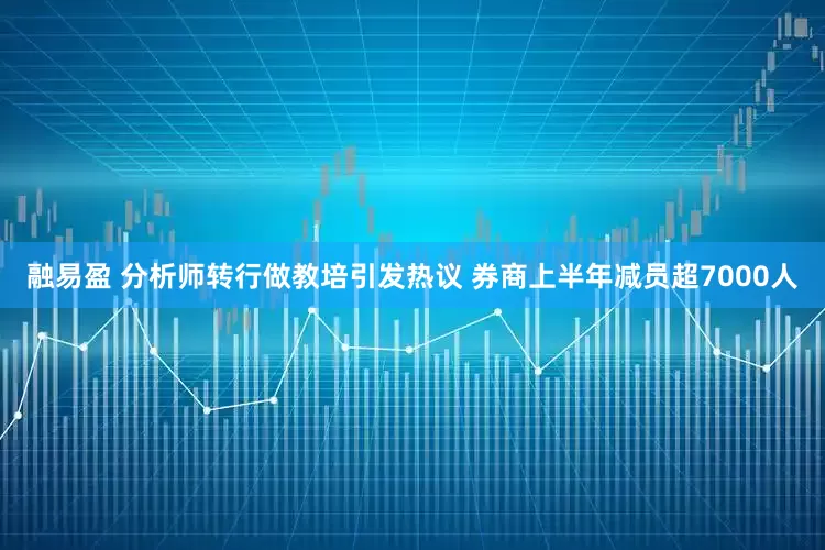 融易盈 分析师转行做教培引发热议 券商上半年减员超7000人