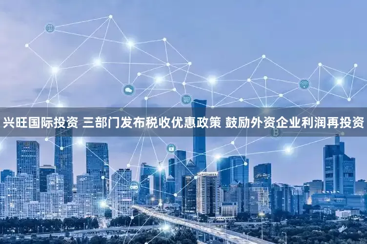 兴旺国际投资 三部门发布税收优惠政策 鼓励外资企业利润再投资