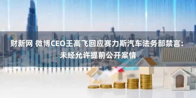 财新网 微博CEO王高飞回应赛力斯汽车法务部禁言: 未经允许提前公开案情