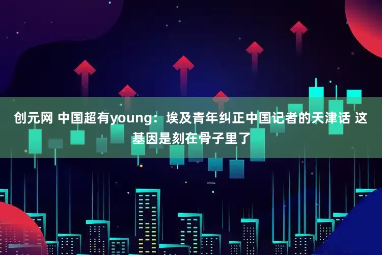 创元网 中国超有young：埃及青年纠正中国记者的天津话 这基因是刻在骨子里了
