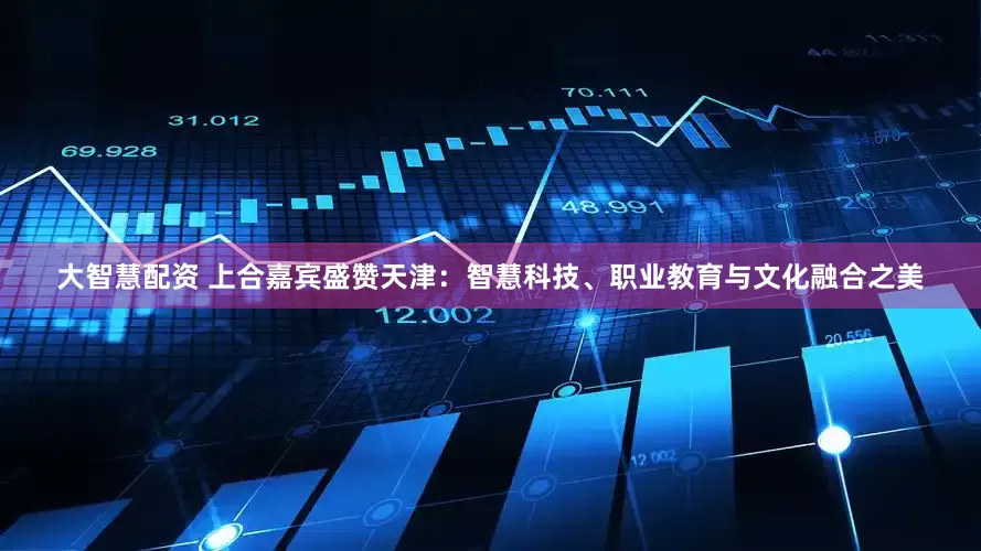 大智慧配资 上合嘉宾盛赞天津：智慧科技、职业教育与文化融合之美