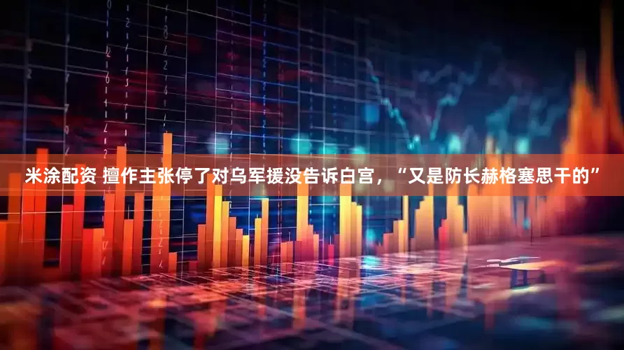 米涂配资 擅作主张停了对乌军援没告诉白宫，“又是防长赫格塞思干的”