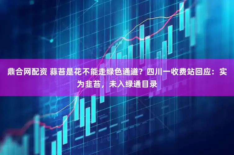 鼎合网配资 蒜苔是花不能走绿色通道？四川一收费站回应：实为韭苔，未入绿通目录