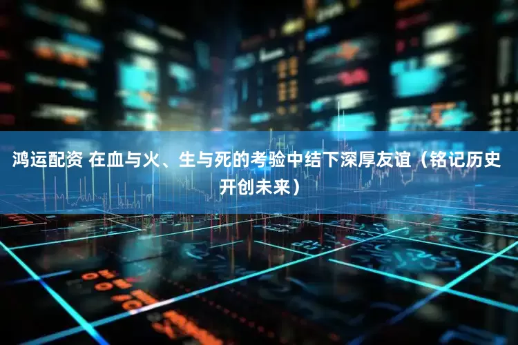鸿运配资 在血与火、生与死的考验中结下深厚友谊（铭记历史 开创未来）