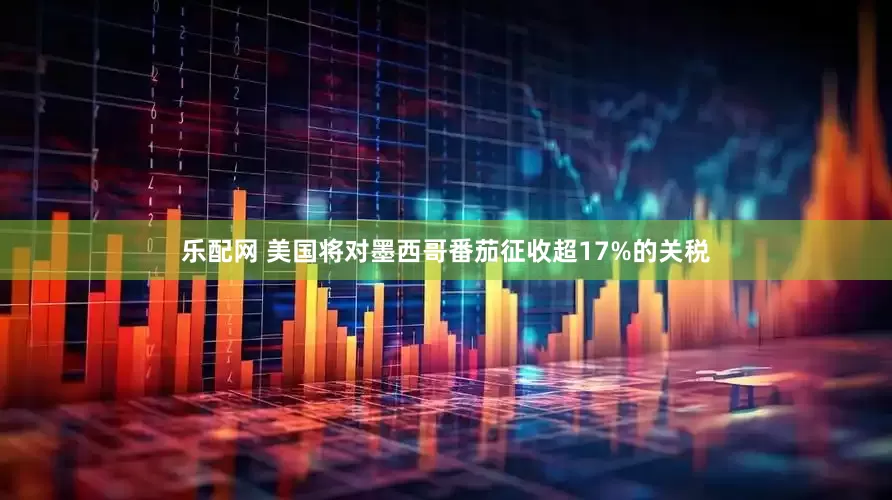 乐配网 美国将对墨西哥番茄征收超17%的关税