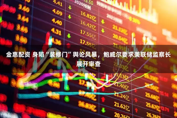 金惠配资 身陷“装修门”舆论风暴，鲍威尔要求美联储监察长展开审查