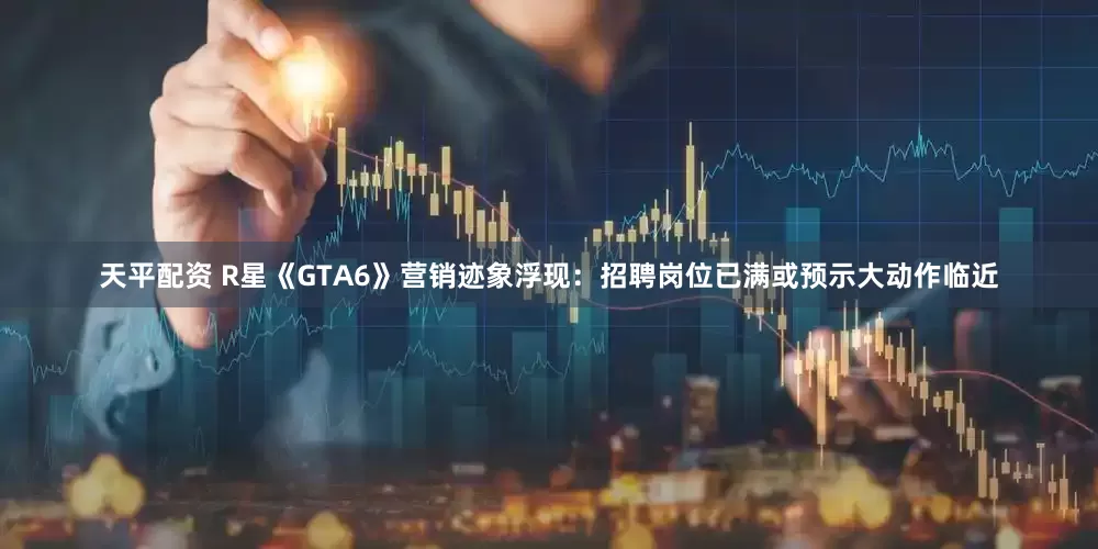天平配资 R星《GTA6》营销迹象浮现：招聘岗位已满或预示大动作临近