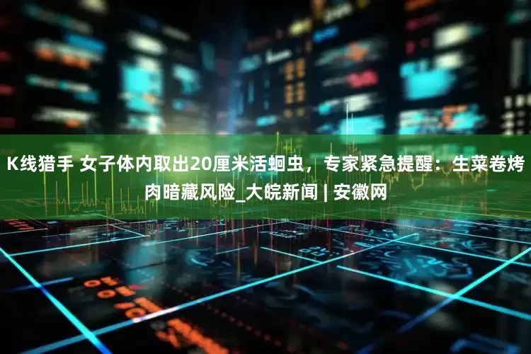K线猎手 女子体内取出20厘米活蛔虫，专家紧急提醒：生菜卷烤肉暗藏风险_大皖新闻 | 安徽网