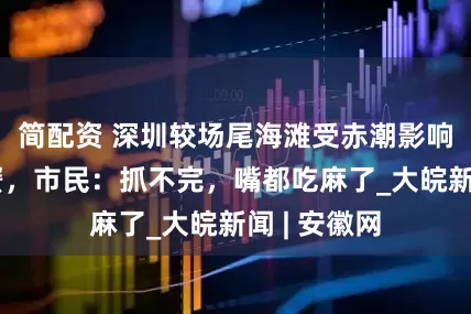 简配资 深圳较场尾海滩受赤潮影响现大量花蟹，市民：抓不完，嘴都吃麻了_大皖新闻 | 安徽网