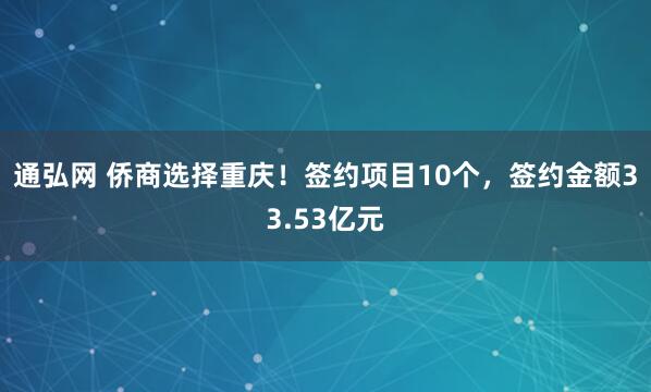 通弘网 侨商选择重庆！签约项目10个，签约金额33.53亿元