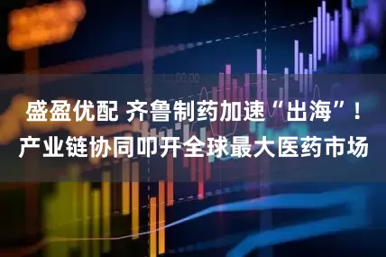 盛盈优配 齐鲁制药加速“出海”！产业链协同叩开全球最大医药市场