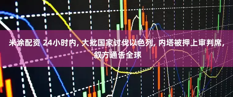 米涂配资 24小时内, 大批国家讨伐以色列, 内塔被押上审判席, 叙方通告全球