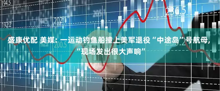 盛康优配 美媒: 一运动钓鱼船撞上美军退役“中途岛”号航母, “现场发出很大声响”