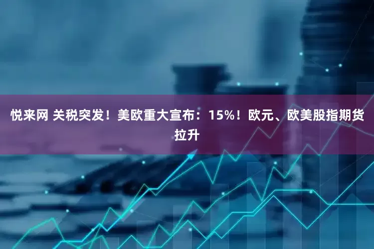 悦来网 关税突发！美欧重大宣布：15%！欧元、欧美股指期货拉升