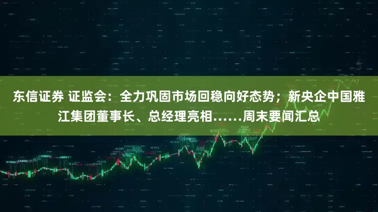 东信证券 证监会：全力巩固市场回稳向好态势；新央企中国雅江集团董事长、总经理亮相……周末要闻汇总