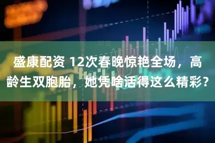 盛康配资 12次春晚惊艳全场，高龄生双胞胎，她凭啥活得这么精彩？