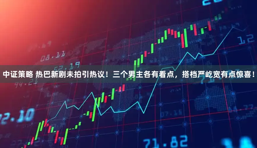 中证策略 热巴新剧未拍引热议！三个男主各有看点，搭档严屹宽有点惊喜！