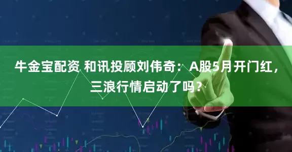 牛金宝配资 和讯投顾刘伟奇：A股5月开门红，三浪行情启动了吗？