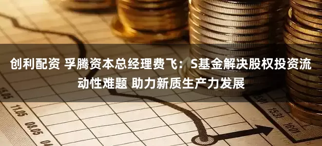 创利配资 孚腾资本总经理费飞：S基金解决股权投资流动性难题 助力新质生产力发展
