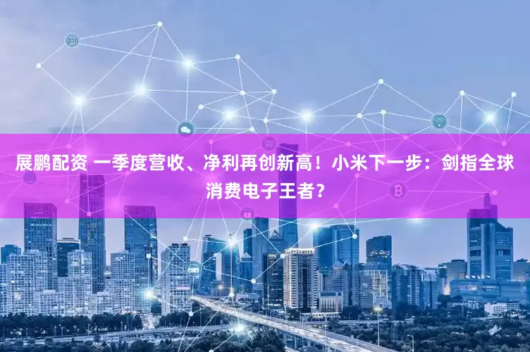 展鹏配资 一季度营收、净利再创新高！小米下一步：剑指全球消费电子王者？