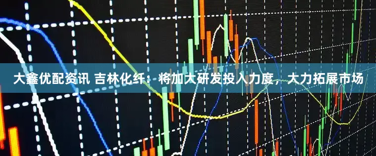 大鑫优配资讯 吉林化纤：将加大研发投入力度，大力拓展市场