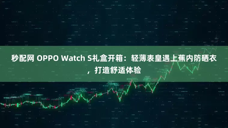 秒配网 OPPO Watch S礼盒开箱：轻薄表皇遇上蕉内防晒衣，打造舒适体验