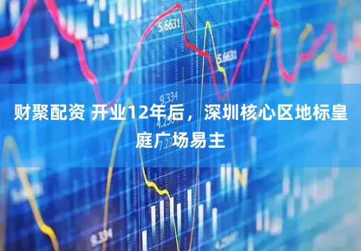 财聚配资 开业12年后，深圳核心区地标皇庭广场易主