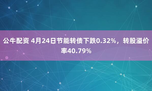 公牛配资 4月24日节能转债下跌0.32%，转股溢价率40.79%