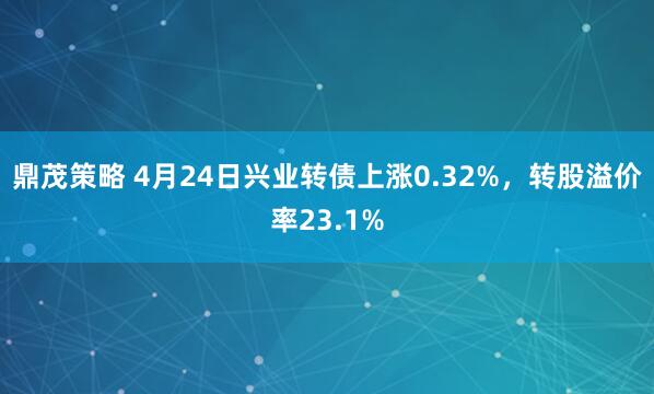鼎茂策略 4月24日兴业转债上涨0.32%，转股溢价率23.1%