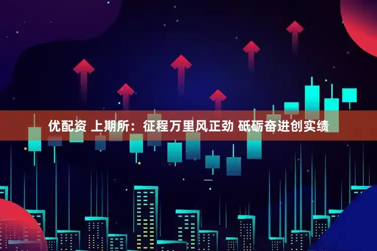优配资 上期所：征程万里风正劲 砥砺奋进创实绩