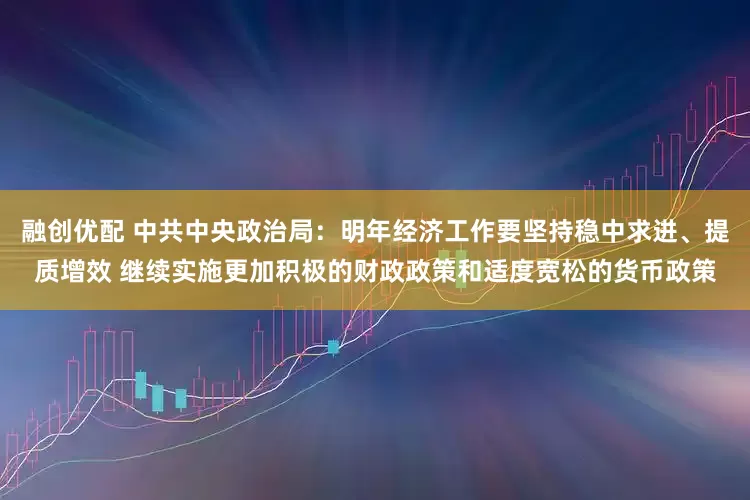 融创优配 中共中央政治局：明年经济工作要坚持稳中求进、提质增效 继续实施更加积极的财政政策和适度宽松的货币政策