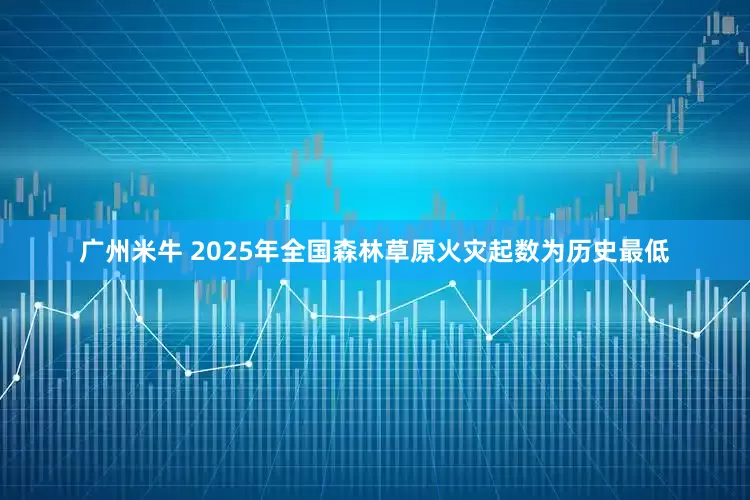 广州米牛 2025年全国森林草原火灾起数为历史最低