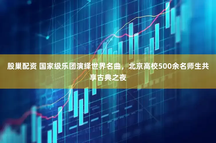 股巢配资 国家级乐团演绎世界名曲，北京高校500余名师生共享古典之夜
