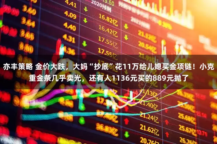 亦丰策略 金价大跌，大妈“抄底”花11万给儿媳买金项链！小克重金条几乎卖光，还有人1136元买的889元抛了
