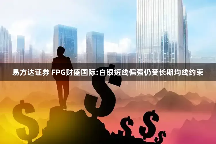 易方达证券 FPG财盛国际:白银短线偏强仍受长期均线约束